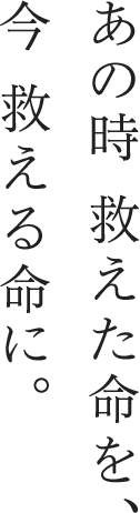 あの時 救えた命を、今 救える命に。